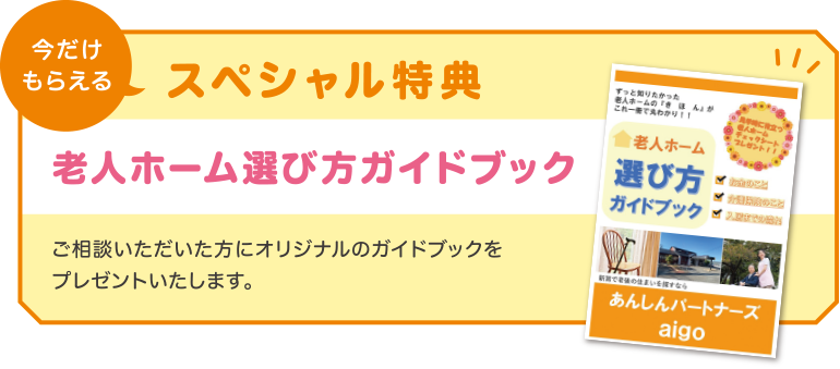 今だけもらえるスペシャル特典！「老人ホーム選び方ガイドブック」！ご相談いただいた方にオリジナルのガイドブックを
                    プレゼントいたします。