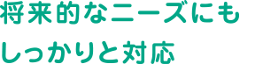 将来的なニーズにもしっかりと対応