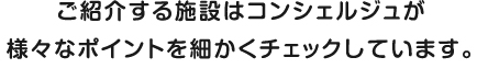 ご紹介する施設はコンシェルジュが様々なポイントを細かくチェックしています。